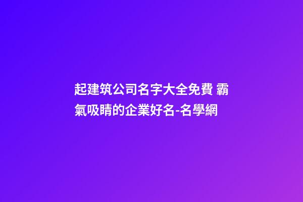 起建筑公司名字大全免費 霸氣吸睛的企業好名-名學網-第1張-公司起名-玄機派